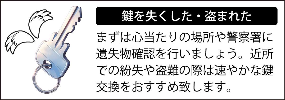 鍵を失くした・盗まれたら、まずは心当たりの場所や警察署に遺失物確認を行いましょう。近所での紛失や盗難の際は速やかな鍵交換をおすすめ致します。